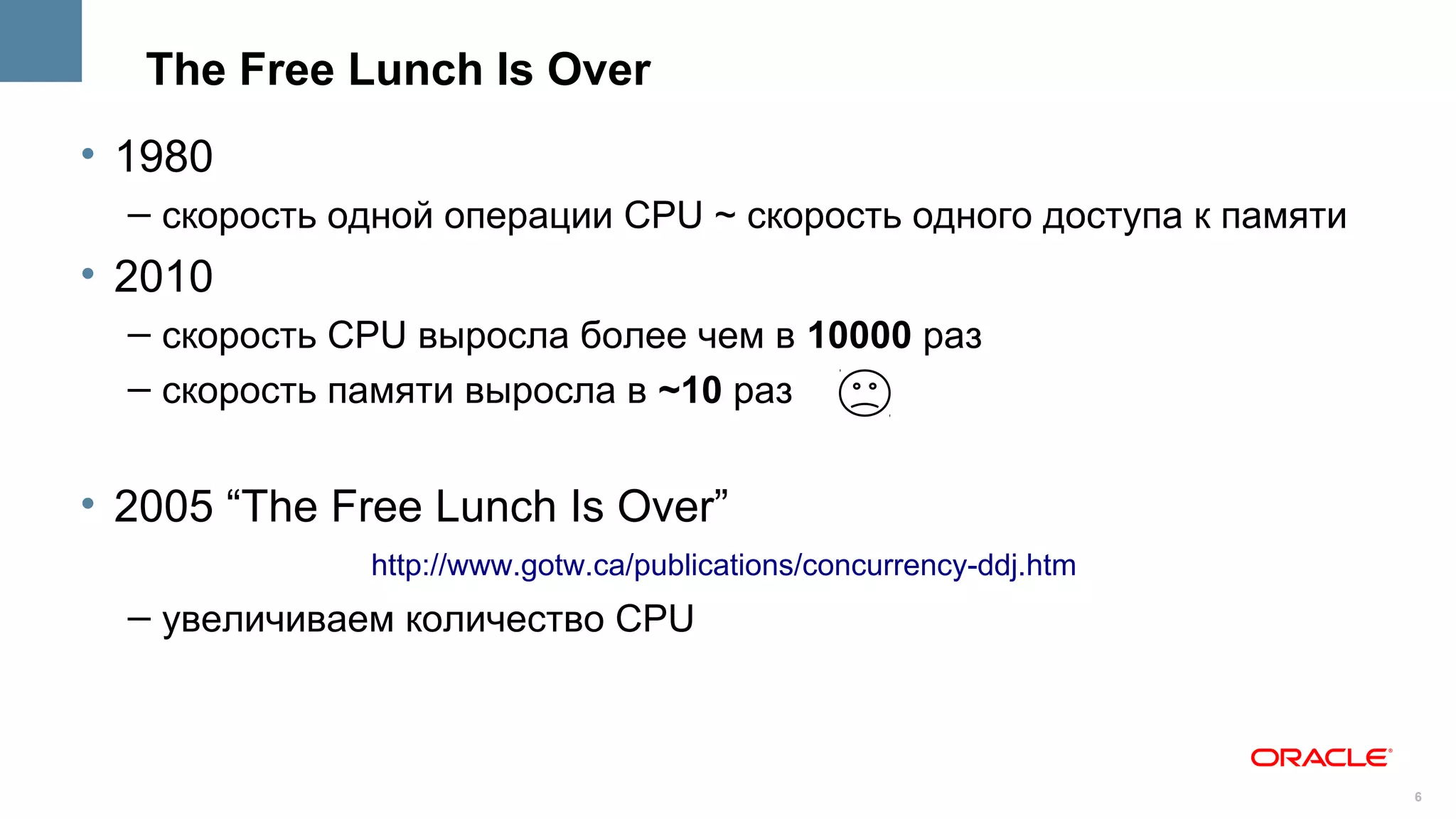 The Free Lunch Is Over
• 1980
  – скорость одной операции CPU ~ скорость одного доступа к памяти
• 2010
  – скорость CPU выросла более чем в 10000 раз
  – скорость памяти выросла в ~10 раз


• 2005 “The Free Lunch Is Over”
              http://www.gotw.ca/publications/concurrency-ddj.htm
  – увеличиваем количество CPU



                                                                     6
 