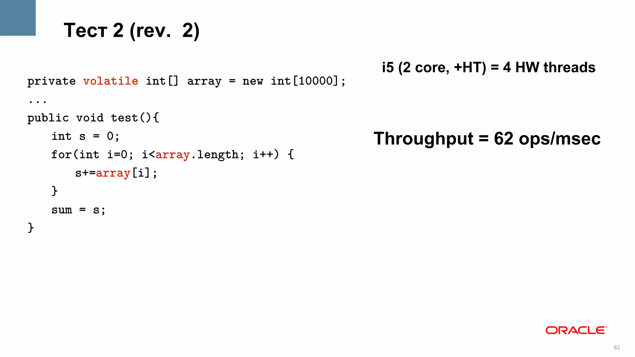 Тест 2 (rev. 2)
                                                 i5 (2 core, +HT) = 4 HW threads
private volatile int[] array = new int[10000];
...
public void test(){
    int s = 0;                                   Throughput = 62 ops/msec
    for(int i=0; i<array.length; i++) {
       s+=array[i];
    }
    sum = s;
}




                                                                                   62
 