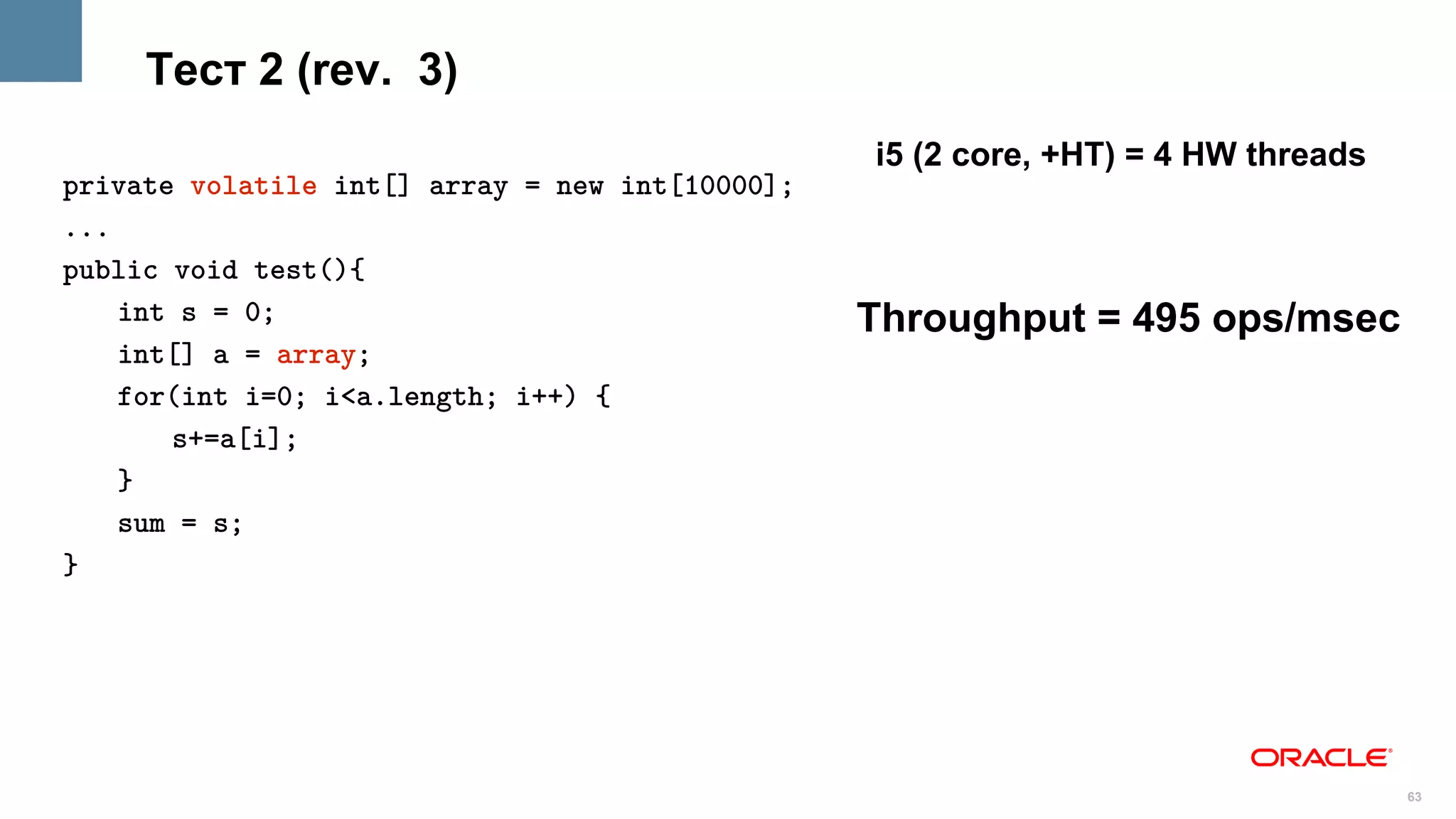 Тест 2 (rev. 3)
                                                 i5 (2 core, +HT) = 4 HW threads
private volatile int[] array = new int[10000];
...
public void test(){
    int s = 0;                                   Throughput = 495 ops/msec
    int[] a = array;
    for(int i=0; i<a.length; i++) {
       s+=a[i];
    }
    sum = s;
}




                                                                                   63
 