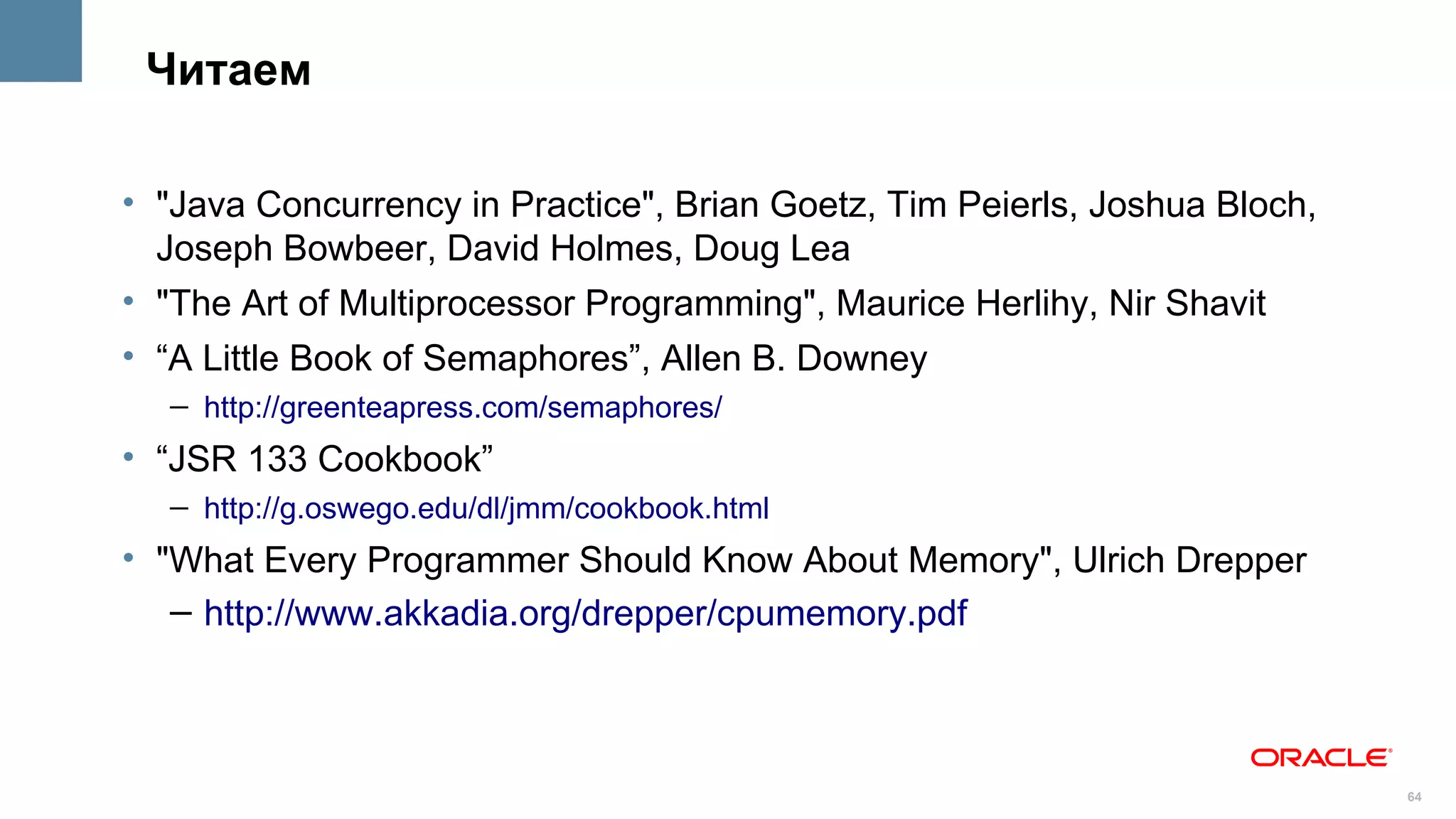 Читаем

• "Java Concurrency in Practice", Brian Goetz, Tim Peierls, Joshua Bloch,
  Joseph Bowbeer, David Holmes, Doug Lea
• "The Art of Multiprocessor Programming", Maurice Herlihy, Nir Shavit
• “A Little Book of Semaphores”, Allen B. Downey
  – http://greenteapress.com/semaphores/
• “JSR 133 Cookbook”
  – http://g.oswego.edu/dl/jmm/cookbook.html
• "What Every Programmer Should Know About Memory", Ulrich Drepper
   – http://www.akkadia.org/drepper/cpumemory.pdf



                                                                            64
 