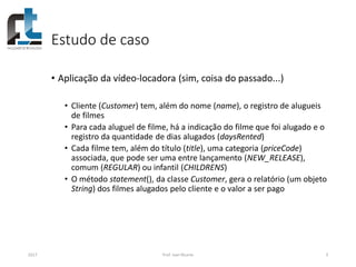 Estudo de caso
• Aplicação da vídeo-locadora (sim, coisa do passado...)
• Cliente (Customer) tem, além do nome (name), o registro de alugueis
de filmes
• Para cada aluguel de filme, há a indicação do filme que foi alugado e o
registro da quantidade de dias alugados (daysRented)
• Cada filme tem, além do título (title), uma categoria (priceCode)
associada, que pode ser uma entre lançamento (NEW_RELEASE),
comum (REGULAR) ou infantil (CHILDRENS)
• O método statement(), da classe Customer, gera o relatório (um objeto
String) dos filmes alugados pelo cliente e o valor a ser pago
2017 Prof. Ivan Ricarte 3
 