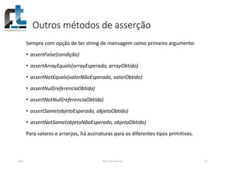 Outros métodos de asserção
Sempre com opção de ter string de mensagem como primeiro argumento:
• assertFalse(condição)
• assertArrayEquals(arrayEsperado, arrayObtido)
• assertNotEquals(valorNãoEsperado, valorObtido)
• assertNull(referenciaObtida)
• assertNotNull(referenciaObtida)
• assertSame(objetoEsperado, objetoObtido)
• assertNotSame(objetoNãoEsperado, objetoObtido)
Para valores e arranjos, há assinaturas para os diferentes tipos primitivos.
2017 Prof. Ivan Ricarte 71
 