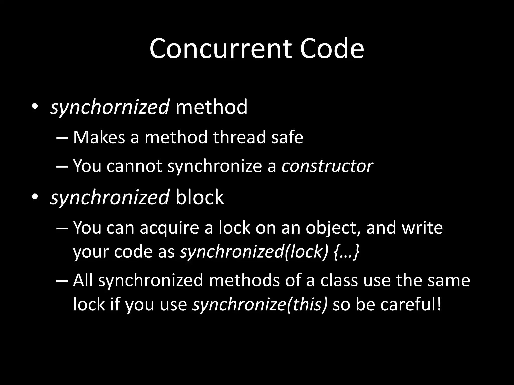 Concurrent Code
• synchornized method
  – Makes a method thread safe
  – You cannot synchronize a constructor
• synchronized block
  – You can acquire a lock on an object, and write
    your code as synchronized(lock) {…}
  – All synchronized methods of a class use the same
    lock if you use synchronize(this) so be careful!
 