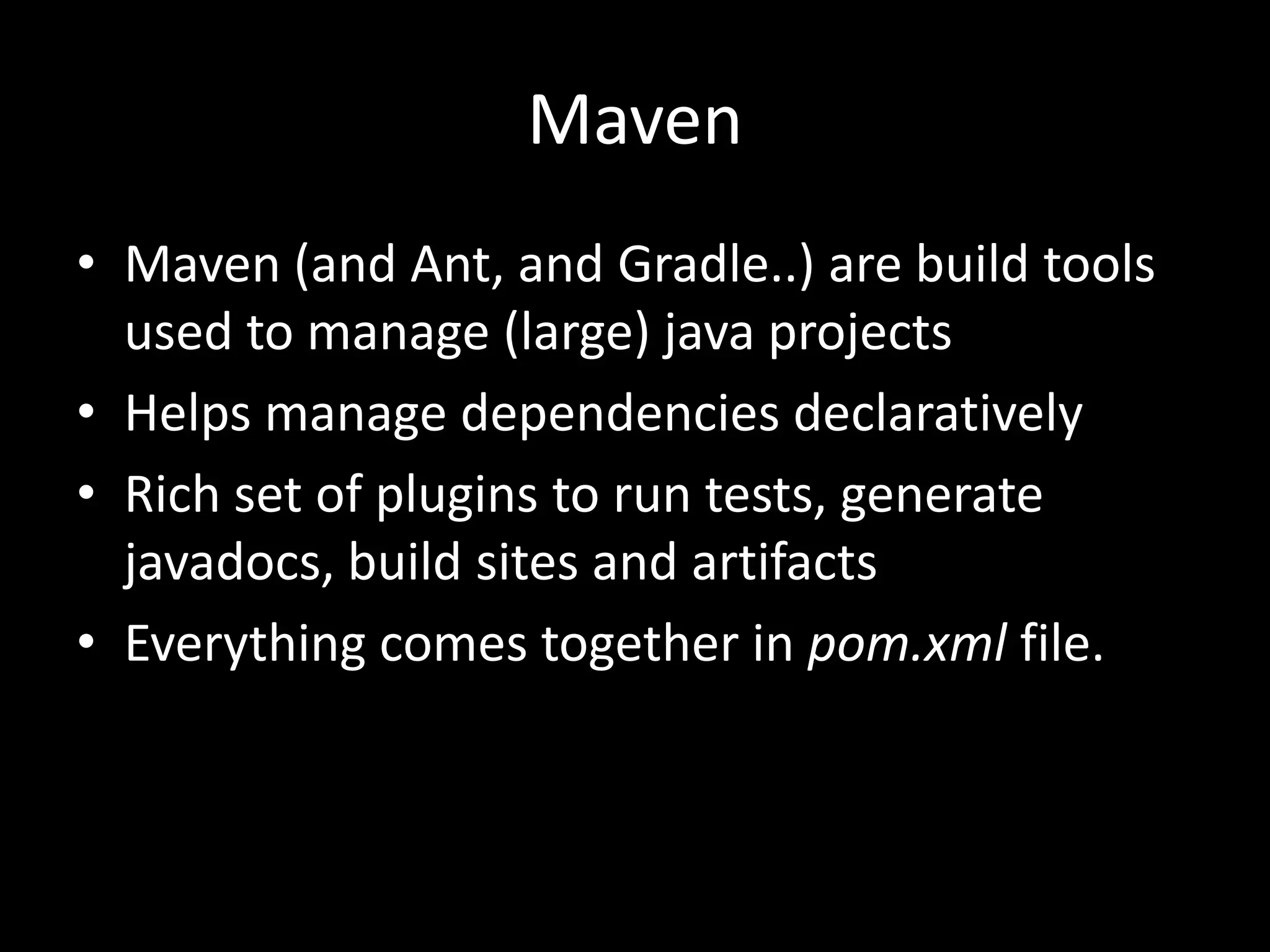 Maven
• Maven (and Ant, and Gradle..) are build tools
  used to manage (large) java projects
• Helps manage dependencies declaratively
• Rich set of plugins to run tests, generate
  javadocs, build sites and artifacts
• Everything comes together in pom.xml file.
 