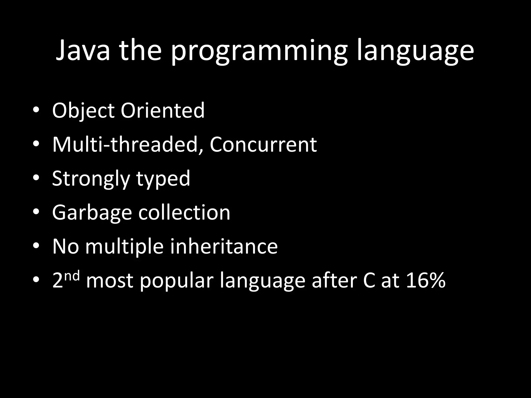 Java the programming language
•   Object Oriented
•   Multi-threaded, Concurrent
•   Strongly typed
•   Garbage collection
•   No multiple inheritance
•   2nd most popular language after C at 16%
 