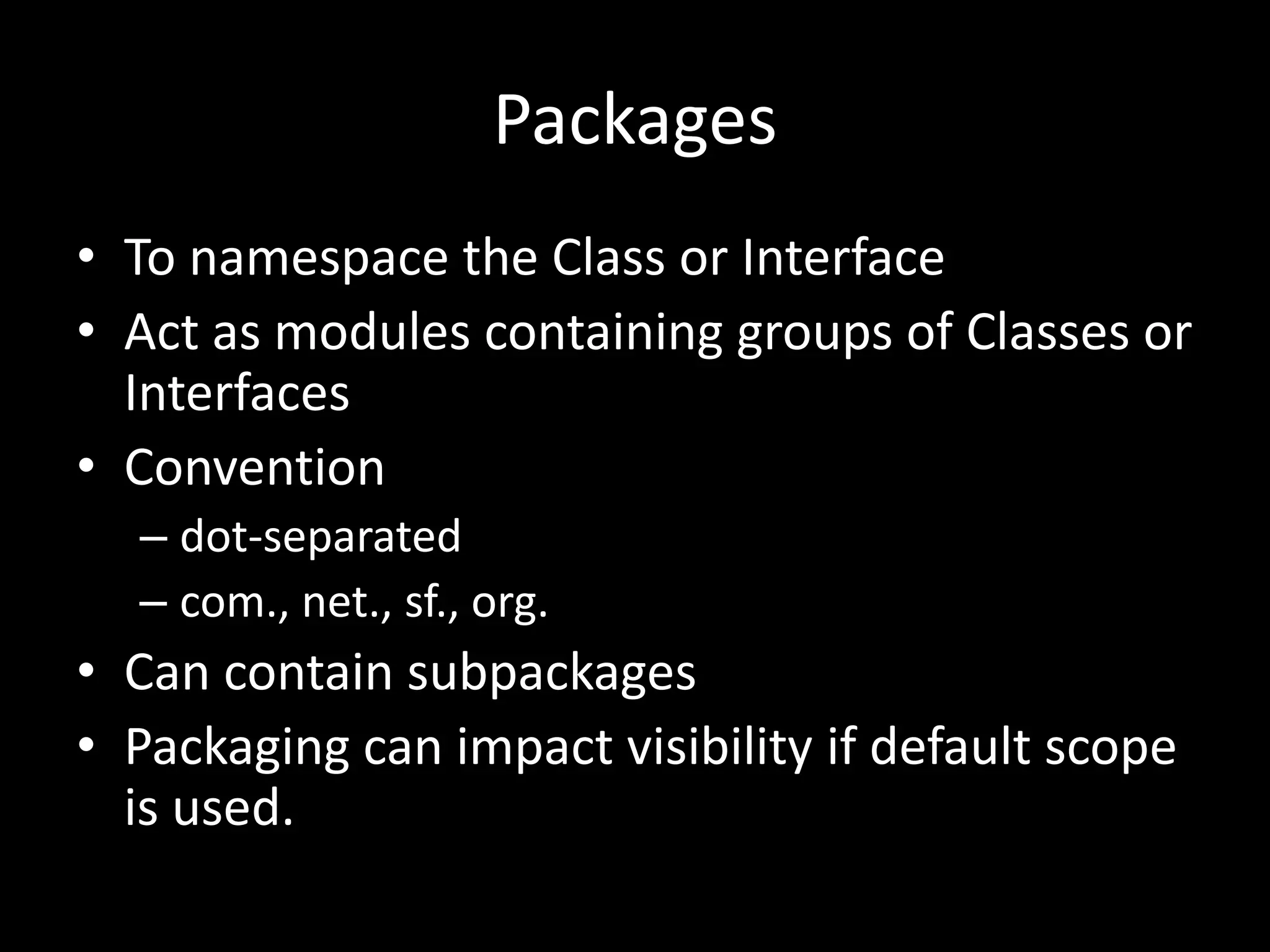 Packages
• To namespace the Class or Interface
• Act as modules containing groups of Classes or
  Interfaces
• Convention
  – dot-separated
  – com., net., sf., org.
• Can contain subpackages
• Packaging can impact visibility if default scope
  is used.
 