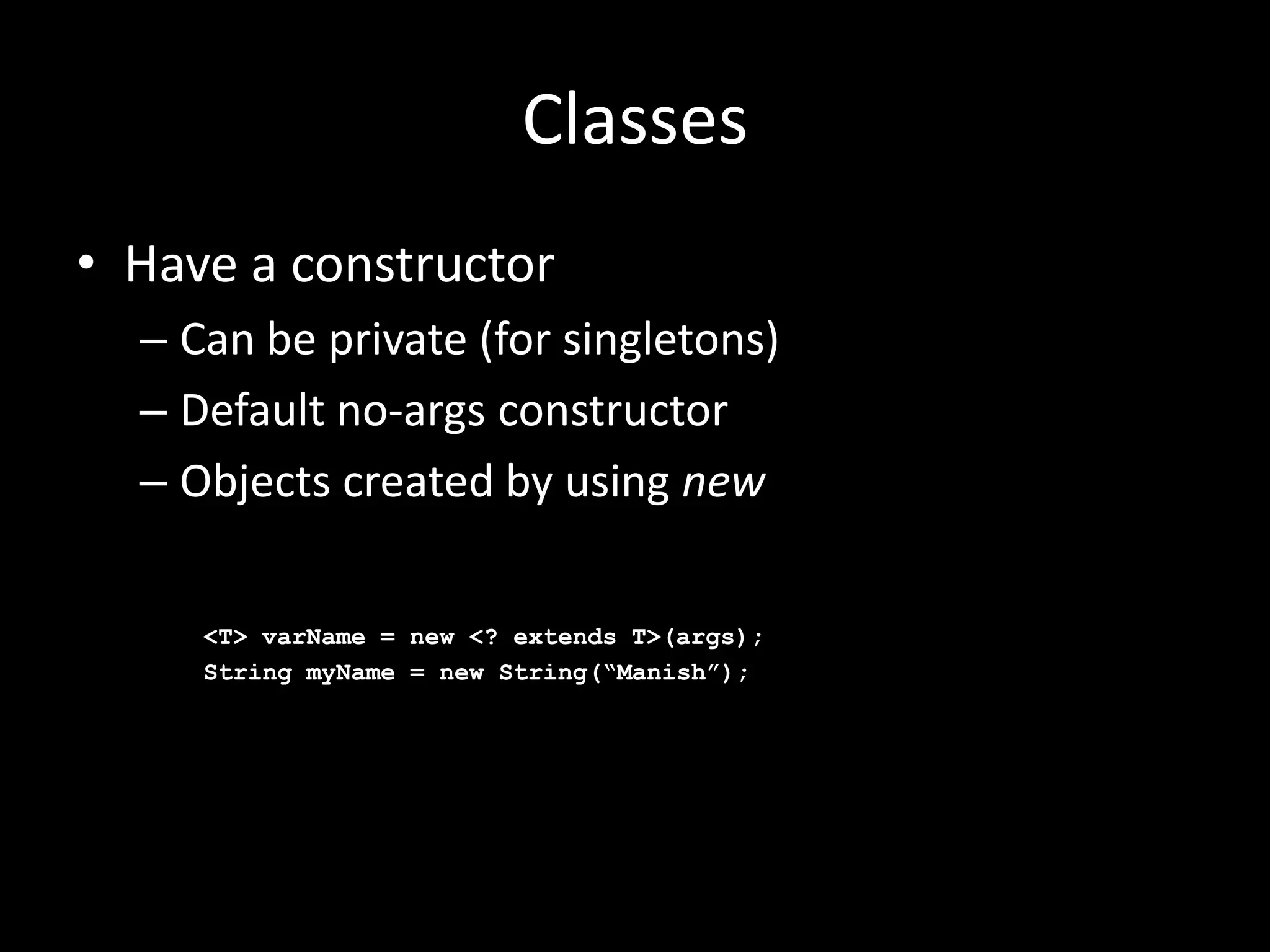 Classes
• Have a constructor
  – Can be private (for singletons)
  – Default no-args constructor
  – Objects created by using new

     <T> varName = new <? extends T>(args);
     String myName = new String(“Manish”);
 