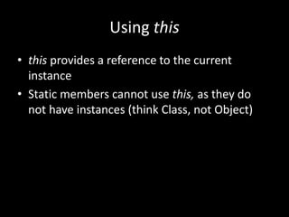 Using this
• this provides a reference to the current
  instance
• Static members cannot use this, as they do
  not have instances (think Class, not Object)
 