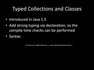 Typed Collections and Classes
• Introduced in Java 1.5
• Add strong typing via declaration, so the
  compile time checks can be performed
• Syntax:
           Collection myCollection = new ArrayList<String>();
 