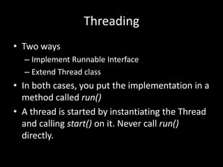Threading
• Two ways
  – Implement Runnable Interface
  – Extend Thread class
• In both cases, you put the implementation in a
  method called run()
• A thread is started by instantiating the Thread
  and calling start() on it. Never call run()
  directly.
 