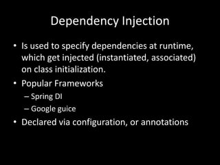 Dependency Injection
• Is used to specify dependencies at runtime,
  which get injected (instantiated, associated)
  on class initialization.
• Popular Frameworks
  – Spring DI
  – Google guice
• Declared via configuration, or annotations
 