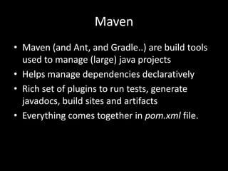 Maven
• Maven (and Ant, and Gradle..) are build tools
  used to manage (large) java projects
• Helps manage dependencies declaratively
• Rich set of plugins to run tests, generate
  javadocs, build sites and artifacts
• Everything comes together in pom.xml file.
 