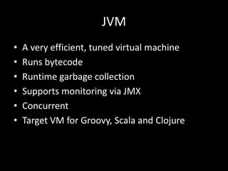 JVM
•   A very efficient, tuned virtual machine
•   Runs bytecode
•   Runtime garbage collection
•   Supports monitoring via JMX
•   Concurrent
•   Target VM for Groovy, Scala and Clojure
 