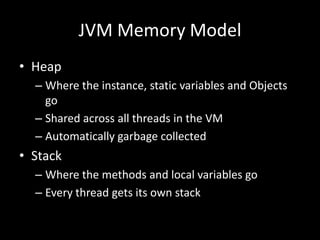 JVM Memory Model
• Heap
  – Where the instance, static variables and Objects
    go
  – Shared across all threads in the VM
  – Automatically garbage collected
• Stack
  – Where the methods and local variables go
  – Every thread gets its own stack
 