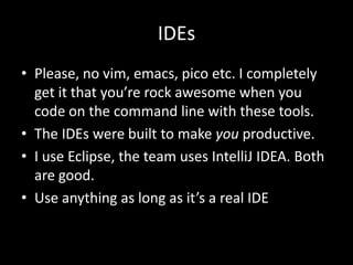 IDEs
• Please, no vim, emacs, pico etc. I completely
  get it that you’re rock awesome when you
  code on the command line with these tools.
• The IDEs were built to make you productive.
• I use Eclipse, the team uses IntelliJ IDEA. Both
  are good.
• Use anything as long as it’s a real IDE
 