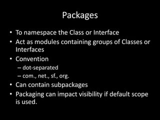 Packages
• To namespace the Class or Interface
• Act as modules containing groups of Classes or
  Interfaces
• Convention
  – dot-separated
  – com., net., sf., org.
• Can contain subpackages
• Packaging can impact visibility if default scope
  is used.
 