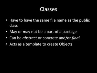 Classes
• Have to have the same file name as the public
  class
• May or may not be a part of a package
• Can be abstract or concrete and/or final
• Acts as a template to create Objects
 