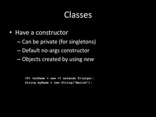 Classes
• Have a constructor
  – Can be private (for singletons)
  – Default no-args constructor
  – Objects created by using new

     <T> varName = new <? extends T>(args);
     String myName = new String(“Manish”);
 