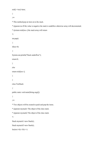 stck[++tos]=item; 
} 
/** 
* This method pop an item on to the stack. 
* @param tos If the value is negative the stack is undeflow otherwise array will decremented. 
* @return stck[tos--] the stack array will return 
*/ 
int pop() 
{ 
if(tos<0) 
{ 
System.out.println("Stack underflow"); 
return 0; 
} 
else 
return stck[tos--]; 
} 
} 
class TestStack 
{ 
public static void main(String args[]) 
{ 
/** 
* Two objects will be created to push and pop the items. 
* @param mystack1 The object of the class stack. 
* @param mystack2 The object of the class stack. 
*/ 
Stack mystack1=new Stack(); 
Stack mystack2=new Stack(); 
for(int i=0;i<10;i++)  
