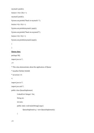 mystack1.push(i); 
for(int i=10;i<20;i++) 
mystack2.push(i); 
System.out.println("Stack in mystack1:"); 
for(int i=0;i<10;i++) 
System.out.println(mystack1.pop()); 
System.out.println("Stack im mystack2"); 
for(int i=0;i<10;i++) 
System.out.println(mystack2.pop()); 
} 
} 
Queue class: 
package SQ; 
import java.io.*; 
/** 
* This class demonstrates about the application of Queue 
* @author Herbert Schildt 
* @version 1.6 
*/ 
import java.io.*; 
import java.util.*; 
public class QueueImplement{ 
LinkedList<Integer> list; 
String str; 
int num; 
public static void main(String[] args){ 
QueueImplement q = new QueueImplement(); 
} 
/**  