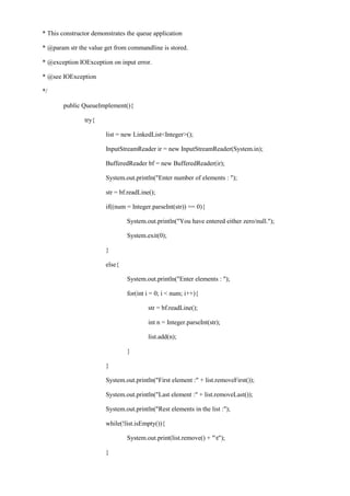 * This constructor demonstrates the queue application 
* @param str the value get from commandline is stored. 
* @exception IOException on input error. 
* @see IOException 
*/ 
public QueueImplement(){ 
try{ 
list = new LinkedList<Integer>(); 
InputStreamReader ir = new InputStreamReader(System.in); 
BufferedReader bf = new BufferedReader(ir); 
System.out.println("Enter number of elements : "); 
str = bf.readLine(); 
if((num = Integer.parseInt(str)) == 0){ 
System.out.println("You have entered either zero/null."); 
System.exit(0); 
} 
else{ 
System.out.println("Enter elements : "); 
for(int i = 0; i < num; i++){ 
str = bf.readLine(); 
int n = Integer.parseInt(str); 
list.add(n); 
} 
} 
System.out.println("First element :" + list.removeFirst()); 
System.out.println("Last element :" + list.removeLast()); 
System.out.println("Rest elements in the list :"); 
while(!list.isEmpty()){ 
System.out.print(list.remove() + "t"); 
}  