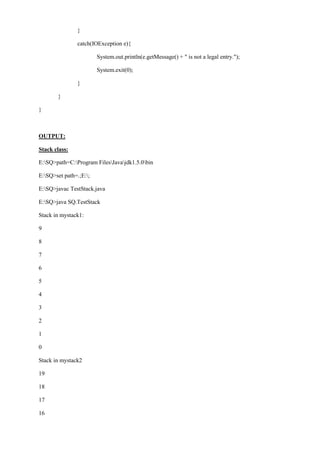 } 
catch(IOException e){ 
System.out.println(e.getMessage() + " is not a legal entry."); 
System.exit(0); 
} 
} 
} 
OUTPUT: 
Stack class: 
E:SQ>path=C:Program FilesJavajdk1.5.0bin 
E:SQ>set path=.;E:; 
E:SQ>javac TestStack.java 
E:SQ>java SQ.TestStack 
Stack in mystack1: 
9 
8 
7 
6 
5 
4 
3 
2 
1 
0 
Stack in mystack2 
19 
18 
17 
16  