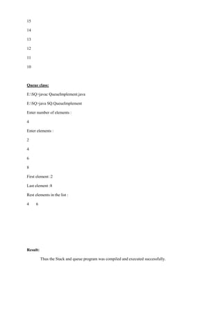 15 
14 
13 
12 
11 
10 
Queue class: 
E:SQ>javac QueueImplement.java 
E:SQ>java SQ.QueueImplement 
Enter number of elements : 
4 
Enter elements : 
2 
4 
6 
8 
First element :2 
Last element :8 
Rest elements in the list : 
4 6 
Result: 
Thus the Stack and queue program was compiled and executed successfully. 
 