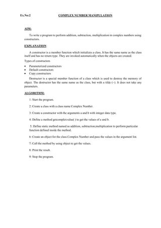 Ex.No:2 COMPLEX NUMBER MANIPULATION 
AIM: 
To write a program to perform addition, subtraction, multiplication in complex numbers using constructors. 
EXPLANATION 
A constructor is a member function which initializes a class. It has the same name as the class itself and has no return type. They are invoked automatically when the objects are created. 
Types of constructors Parameterized constructors Default constructors Copy constructors 
Destructor is a special member function of a class which is used to destroy the memory of object. The destructor has the same name as the class, but with a tilde (~). It does not take any parameters. 
ALGORITHM: 
1: Start the program. 
2: Create a class with a class name Complex Number. 
3: Create a constructor with the arguments a and b with integer data type. 
4: Define a method getcomplexvalue( ) to get the values of a and b. 
5: Define static method named as addition, subtraction,multiplication to perform particular function defined inside the method. 
6: Create an object for the class Complex Number and pass the values in the argument list. 
7: Call the method by using object to get the values. 
8: Print the result. 
9: Stop the program. 
 