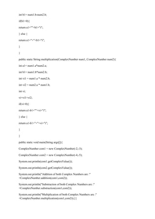 int b1= num1.b-num2.b; 
if(b1<0){ 
return a1+""+b1+"i"; 
} else { 
return a1+"+"+b1+"i"; 
} 
} 
public static String multiplication(ComplexNumber num1, ComplexNumber num2){ 
int a1= num1.a*num2.a; 
int b1= num1.b*num2.b; 
int vi1 = num1.a * num2.b; 
int vi2 = num2.a * num1.b; 
int vi; 
vi=vi1+vi2; 
if(vi<0){ 
return a1-b1+""+vi+"i"; 
} else { 
return a1-b1+"+"+vi+"i"; 
} 
} 
public static void main(String args[]){ 
ComplexNumber com1 = new ComplexNumber(-2,-3); 
ComplexNumber com2 = new ComplexNumber(-4,-5); 
System.out.println(com1.getComplexValue()); 
System.out.println(com2.getComplexValue()); 
System.out.println("Addition of both Complex Numbers are :" +ComplexNumber.addition(com1,com2)); 
System.out.println("Substraction of both Complex Numbers are :" +ComplexNumber.substraction(com1,com2)); 
System.out.println("Multiplication of both Complex Numbers are :" +ComplexNumber.multiplication(com1,com2));}}  