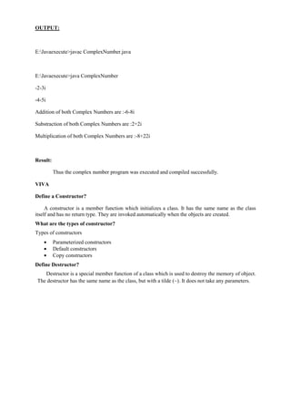OUTPUT: 
E:Javaexecute>javac ComplexNumber.java 
E:Javaexecute>java ComplexNumber 
-2-3i 
-4-5i 
Addition of both Complex Numbers are :-6-8i 
Substraction of both Complex Numbers are :2+2i 
Multiplication of both Complex Numbers are :-8+22i 
Result: 
Thus the complex number program was executed and compiled successfully. 
VIVA 
Define a Constructor? 
A constructor is a member function which initializes a class. It has the same name as the class itself and has no return type. They are invoked automatically when the objects are created. 
What are the types of constructor? 
Types of constructors Parameterized constructors Default constructors Copy constructors 
Define Destructor? 
Destructor is a special member function of a class which is used to destroy the memory of object. The destructor has the same name as the class, but with a tilde (~). It does not take any parameters. 
 