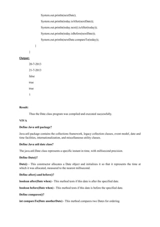 System.out.println(nextDate); 
System.out.println(today.isAfter(nextDate)); 
System.out.println(today.next().isAfter(today)); 
System.out.println(today.isBefore(nextDate)); 
System.out.println(nextDate.compareTo(today)); 
} 
} 
Output: 
20-7-2013 
21-7-2013 
false 
true 
true 
1 
Result: 
Thus the Date class program was compiled and executed successfully. 
VIVA 
Define Java util package? 
Java.util package contains the collections framework, legacy collection classes, event model, date and time facilities, internationalization, and miscellaneous utility classes. 
Define Java util date class? 
The java.util.Date class represents a specific instant in time, with millisecond precision. 
Define Date()? 
Date() - This constructor allocates a Date object and initializes it so that it represents the time at which it was allocated, measured to the nearest millisecond. 
Define after() and before()? 
boolean after(Date when) - This method tests if this date is after the specified date. 
boolean before(Date when) - This method tests if this date is before the specified date. 
Define compareo()? 
int compareTo(Date anotherDate) - This method compares two Dates for ordering. 
 