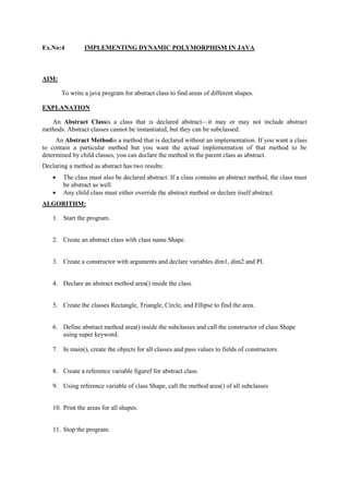 Ex.No:4 IMPLEMENTING DYNAMIC POLYMORPHISM IN JAVA 
AIM: 
To write a java program for abstract class to find areas of different shapes. 
EXPLANATION 
An Abstract Classis a class that is declared abstract—it may or may not include abstract methods. Abstract classes cannot be instantiated, but they can be subclassed. 
An Abstract Methodis a method that is declared without an implementation. If you want a class to contain a particular method but you want the actual implementation of that method to be determined by child classes, you can declare the method in the parent class as abstract. 
Declaring a method as abstract has two results: The class must also be declared abstract. If a class contains an abstract method, the class must be abstract as well. Any child class must either override the abstract method or declare itself abstract. 
ALGORITHM: 
1. Start the program. 
2. Create an abstract class with class name Shape. 
3. Create a constructor with arguments and declare variables dim1, dim2 and PI. 
4. Declare an abstract method area() inside the class. 
5. Create the classes Rectangle, Triangle, Circle, and Ellipse to find the area. 
6. Define abstract method area() inside the subclasses and call the constructor of class Shape using super keyword. 
7. In main(), create the objects for all classes and pass values to fields of constructors. 
8. Create a reference variable figuref for abstract class. 
9. Using reference variable of class Shape, call the method area() of all subclasses 
10. Print the areas for all shapes. 
11. Stop the program. 
 