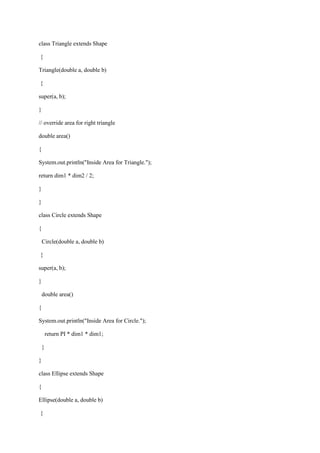 class Triangle extends Shape 
{ 
Triangle(double a, double b) 
{ 
super(a, b); 
} 
// override area for right triangle 
double area() 
{ 
System.out.println("Inside Area for Triangle."); 
return dim1 * dim2 / 2; 
} 
} 
class Circle extends Shape 
{ 
Circle(double a, double b) 
{ 
super(a, b); 
} 
double area() 
{ 
System.out.println("Inside Area for Circle."); 
return PI * dim1 * dim1; 
} 
} 
class Ellipse extends Shape 
{ 
Ellipse(double a, double b) 
{  