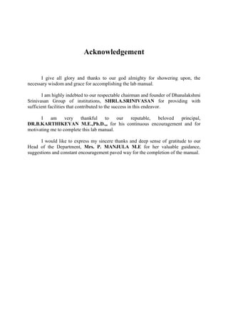 Acknowledgement 
I give all glory and thanks to our god almighty for showering upon, the necessary wisdom and grace for accomplishing the lab manual. 
I am highly indebted to our respectable chairman and founder of Dhanalakshmi Srinivasan Group of institutions, SHRI.A.SRINIVASAN for providing with sufficient facilities that contributed to the success in this endeavor. 
I am very thankful to our reputable, beloved principal, DR.B.KARTHIKEYAN M.E.,Ph.D.,, for his continuous encouragement and for motivating me to complete this lab manual. 
I would like to express my sincere thanks and deep sense of gratitude to our Head of the Department, Mrs. P. MANJULA M.E for her valuable guidance, suggestions and constant encouragement paved way for the completion of the manual. 
 