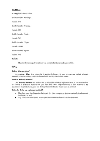 OUTPUT: 
E:SQ>java AbstractAreas 
Inside Area for Rectangle. 
Area is 45.0 
Inside Area for Triangle. 
Area is 40.0 
Inside Area for Circle. 
Area is 78.5 
Inside Area for Ellipse. 
Area is 153.86 
Inside Area for Square. 
Area is 36.0 
Result: 
Thus the Dynamic polymorphism was compiled and executed successfully. 
VIVA 
Define Abstract class? 
An Abstract Class is a class that is declared abstract—it may or may not include abstract methods. Abstract classes cannot be instantiated, but they can be subclassed. 
What is Abstract method? 
An Abstract Method is a method that is declared without an implementation. If you want a class to contain a particular method but you want the actual implementation of that method to be determined by child classes, you can declare the method in the parent class as abstract. 
Rules for declaring a abstract method? The class must also be declared abstract. If a class contains an abstract method, the class must be abstract as well. Any child class must either override the abstract method or declare itself abstract. 
 