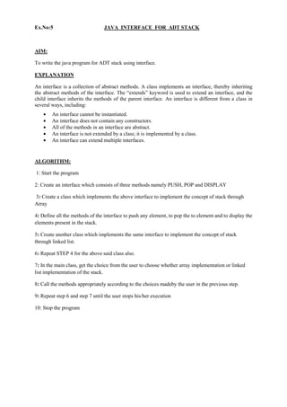 Ex.No:5 JAVA INTERFACE FOR ADT STACK 
AIM: 
To write the java program for ADT stack using interface. 
EXPLANATION 
An interface is a collection of abstract methods. A class implements an interface, thereby inheriting the abstract methods of the interface. The “extends” keyword is used to extend an interface, and the child interface inherits the methods of the parent interface. An interface is different from a class in several ways, including: An interface cannot be instantiated. An interface does not contain any constructors. All of the methods in an interface are abstract. An interface is not extended by a class; it is implemented by a class. An interface can extend multiple interfaces. 
ALGORITHM: 
1: Start the program 2: Create an interface which consists of three methods namely PUSH, POP and DISPLAY 3: Create a class which implements the above interface to implement the concept of stack through Array 4: Define all the methods of the interface to push any element, to pop the to element and to display the elements present in the stack. 5: Create another class which implements the same interface to implement the concept of stack through linked list. 6: Repeat STEP 4 for the above said class also. 7: In the main class, get the choice from the user to choose whether array implementation or linked list implementation of the stack. 8: Call the methods appropriately according to the choices madeby the user in the previous step. 9: Repeat step 6 and step 7 until the user stops his/her execution 10: Stop the program 
 
