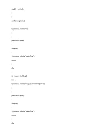 stack[++top]=ele; 
} 
} 
catch(Exception e) 
{ 
System.out.println("e"); 
} 
} 
public void pop() 
{ 
if(top<0) 
{ 
System.out.println("underflow"); 
return; 
} 
else 
{ 
int popper=stack[top]; 
top--; 
System.out.println("popped element" +popper); 
} 
} 
public void peek() 
{ 
if(top<0) 
{ 
System.out.println("underflow"); 
return; 
} 
else  