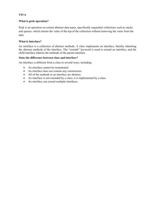 VIVA 
What is peek operation? 
Peek is an operation on certain abstract data types, specifically sequential collections such as stacks and queues, which returns the value of the top of the collection without removing the value from the data 
What is Interface? 
An interface is a collection of abstract methods. A class implements an interface, thereby inheriting the abstract methods of the interface. The “extends” keyword is used to extend an interface, and the child interface inherits the methods of the parent interface. 
State the difference between class and interface? 
An interface is different from a class in several ways, including: An interface cannot be instantiated. An interface does not contain any constructors. All of the methods in an interface are abstract. An interface is not extended by a class; it is implemented by a class. An interface can extend multiple interfaces. 
 