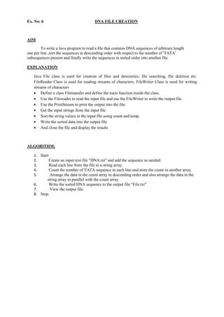 Ex. No: 6 DNA FILE CREATION 
AIM 
To write a Java program to read a file that contains DNA sequences of arbitrary length 
one per line ,sort the sequences in descending order with respect to the number of 'TATA' 
subsequences present and finally write the sequences in sorted order into another file. 
EXPLANATION 
Java File class is used for creation of files and directories, file searching, file deletion etc. FileReader Class is used for reading streams of characters. FileWriter Class is used for writing streams of characters Define a class Filetransfer and define the main function inside the class. Use the Filereader to read the input file and use the FileWriter to write the output file Use the PrintStream to print the output into the file. Get the input strings from the input file Sort the string values in the input file using count and temp. Write the sorted data into the output file And close the file and display the results 
ALGORITHM: 
1. Start 
2. Create an input text file “DNA.txt” and add the sequence as needed. 
3. Read each line from the file to a string array. 
4. Count the number of TATA sequence in each line and store the count in another array. 
5. Arrange the data in the count array in descending order and also arrange the data in the 
string array in parallel with the count array. 
6. Write the sorted DNA sequence to the output file “File.txt” 
7. View the output file. 
8. Stop. 
 