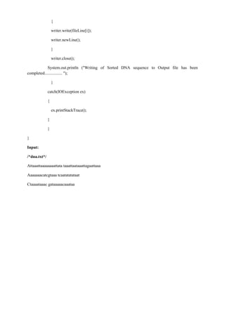 { 
writer.write(fileLine[i]); 
writer.newLine(); 
} 
writer.close(); 
System.out.println ("Writing of Sorted DNA sequence to Output file has been completed................. "); 
} 
catch(IOException ex) 
{ 
ex.printStackTrace(); 
} 
} 
} 
Input: 
/*dna.txt*/ 
Attaaattaaaaaaaattata taaattaataaattagaattaaa 
Aaaaaaacatcgtaaa tcaatatatataat 
Ctaaaataaac gataaaaacaaataa 
 