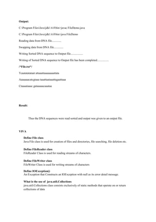 Output: 
C:Program FilesJavajdk1.6.0bin>javac FileDemo.java 
C:Program FilesJavajdk1.6.0bin>java FileDemo 
Reading data from DNA file............. 
Swapping data from DNA file............. 
Writing Sorted DNA sequence to Output file................. 
Writing of Sorted DNA sequence to Output file has been completed................ 
/*File.txt*/ 
Tcaatatatataat attaaattaaaaaaaattata 
Aaaaaaacatcgtaaa taaattaataaattagaattaaa 
Ctaaaataaac gataaaaacaaataa 
Result: 
Thus the DNA sequences were read sorted and output was given to an output file. 
VIVA 
Define File class 
Java File class is used for creation of files and directories, file searching, file deletion etc. 
Define FileReader class 
FileReader Class is used for reading streams of characters. 
Define FileWriter class 
FileWriter Class is used for writing streams of characters 
Define IOException() 
An Exception that Constructs an IOException with null as its error detail message. 
What is the use of java.util.Collections 
java.util.Collections class consists exclusively of static methods that operate on or return collections of data 
 