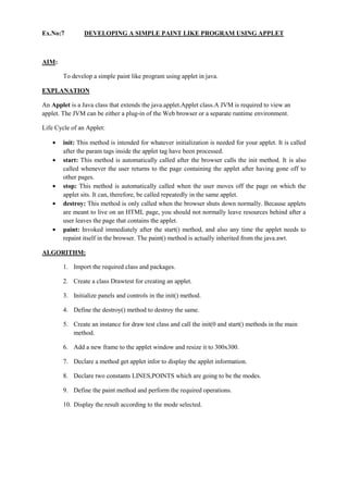 Ex.No:7 DEVELOPING A SIMPLE PAINT LIKE PROGRAM USING APPLET 
AIM: 
To develop a simple paint like program using applet in java. 
EXPLANATION 
An Applet is a Java class that extends the java.applet.Applet class.A JVM is required to view an applet. The JVM can be either a plug-in of the Web browser or a separate runtime environment. 
Life Cycle of an Applet: init: This method is intended for whatever initialization is needed for your applet. It is called after the param tags inside the applet tag have been processed. start: This method is automatically called after the browser calls the init method. It is also called whenever the user returns to the page containing the applet after having gone off to other pages. stop: This method is automatically called when the user moves off the page on which the applet sits. It can, therefore, be called repeatedly in the same applet. destroy: This method is only called when the browser shuts down normally. Because applets are meant to live on an HTML page, you should not normally leave resources behind after a user leaves the page that contains the applet. paint: Invoked immediately after the start() method, and also any time the applet needs to repaint itself in the browser. The paint() method is actually inherited from the java.awt. 
ALGORITHM: 
1. Import the required class and packages. 
2. Create a class Drawtest for creating an applet. 
3. Initialize panels and controls in the init() method. 
4. Define the destroy() method to destroy the same. 
5. Create an instance for draw test class and call the init(0 and start() methods in the main method. 
6. Add a new frame to the applet window and resize it to 300x300. 
7. Declare a method get applet infor to display the applet information. 
8. Declare two constants LINES,POINTS which are going to be the modes. 
9. Define the paint method and perform the required operations. 
10. Display the result according to the mode selected. 
 