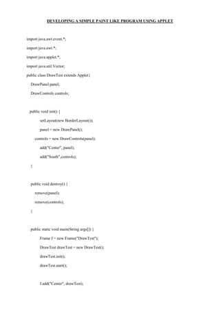 DEVELOPING A SIMPLE PAINT LIKE PROGRAM USING APPLET 
import java.awt.event.*; 
import java.awt.*; 
import java.applet.*; 
import java.util.Vector; 
public class DrawTest extends Applet{ 
DrawPanel panel; 
DrawControls controls; 
public void init() { 
setLayout(new BorderLayout()); 
panel = new DrawPanel(); 
controls = new DrawControls(panel); 
add("Center", panel); 
add("South",controls); 
} 
public void destroy() { 
remove(panel); 
remove(controls); 
} 
public static void main(String args[]) { 
Frame f = new Frame("DrawTest"); 
DrawTest drawTest = new DrawTest(); 
drawTest.init(); 
drawTest.start(); 
f.add("Center", drawTest);  