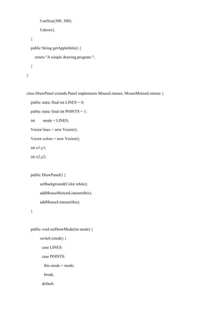 f.setSize(300, 300); 
f.show(); 
} 
public String getAppletInfo() { 
return "A simple drawing program."; 
} 
} 
class DrawPanel extends Panel implements MouseListener, MouseMotionListener { 
public static final int LINES = 0; 
public static final int POINTS = 1; 
int mode = LINES; 
Vector lines = new Vector(); 
Vector colors = new Vector(); 
int x1,y1; 
int x2,y2; 
public DrawPanel() { 
setBackground(Color.white); 
addMouseMotionListener(this); 
addMouseListener(this); 
} 
public void setDrawMode(int mode) { 
switch (mode) { 
case LINES: 
case POINTS: 
this.mode = mode; 
break; 
default:  