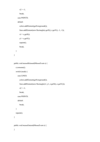 x2 = -1; 
break; 
case POINTS: 
default: 
colors.addElement(getForeground()); 
lines.addElement(new Rectangle(e.getX(), e.getY(), -1, -1)); 
x1 = e.getX(); 
y1 = e.getY(); 
repaint(); 
break; 
} 
} 
public void mouseReleased(MouseEvent e) { 
e.consume(); 
switch (mode) { 
case LINES: 
colors.addElement(getForeground()); 
lines.addElement(new Rectangle(x1, y1, e.getX(), e.getY())); 
x2 = -1; 
break; 
case POINTS: 
default: 
break; 
} 
repaint(); 
} 
public void mouseEntered(MouseEvent e) { 
}  