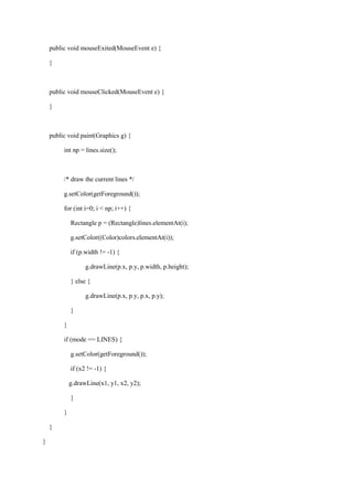 public void mouseExited(MouseEvent e) { 
} 
public void mouseClicked(MouseEvent e) { 
} 
public void paint(Graphics g) { 
int np = lines.size(); 
/* draw the current lines */ 
g.setColor(getForeground()); 
for (int i=0; i < np; i++) { 
Rectangle p = (Rectangle)lines.elementAt(i); 
g.setColor((Color)colors.elementAt(i)); 
if (p.width != -1) { 
g.drawLine(p.x, p.y, p.width, p.height); 
} else { 
g.drawLine(p.x, p.y, p.x, p.y); 
} 
} 
if (mode == LINES) { 
g.setColor(getForeground()); 
if (x2 != -1) { 
g.drawLine(x1, y1, x2, y2); 
} 
} 
} 
} 
 