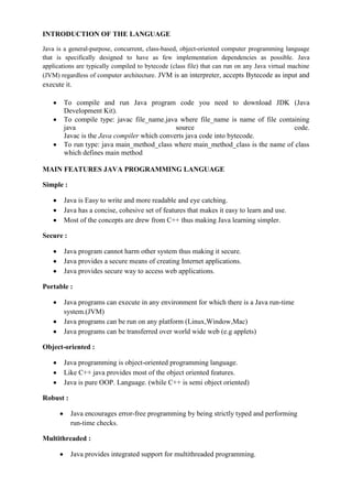 INTRODUCTION OF THE LANGUAGE 
Java is a general-purpose, concurrent, class-based, object-oriented computer programming language that is specifically designed to have as few implementation dependencies as possible. Java applications are typically compiled to bytecode (class file) that can run on any Java virtual machine (JVM) regardless of computer architecture. JVM is an interpreter, accepts Bytecode as input and execute it. To compile and run Java program code you need to download JDK (Java Development Kit). To compile type: javac file_name.java where file_name is name of file containing java source code. Javac is the Java compiler which converts java code into bytecode. To run type: java main_method_class where main_method_class is the name of class which defines main method 
MAIN FEATURES JAVA PROGRAMMING LANGUAGE 
Simple : Java is Easy to write and more readable and eye catching. Java has a concise, cohesive set of features that makes it easy to learn and use. Most of the concepts are drew from C++ thus making Java learning simpler. 
Secure : Java program cannot harm other system thus making it secure. Java provides a secure means of creating Internet applications. Java provides secure way to access web applications. 
Portable : Java programs can execute in any environment for which there is a Java run-time system.(JVM) Java programs can be run on any platform (Linux,Window,Mac) Java programs can be transferred over world wide web (e.g applets) 
Object-oriented : Java programming is object-oriented programming language. Like C++ java provides most of the object oriented features. Java is pure OOP. Language. (while C++ is semi object oriented) 
Robust : Java encourages error-free programming by being strictly typed and performing run-time checks. 
Multithreaded : Java provides integrated support for multithreaded programming.  