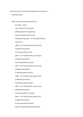 class DrawControls extends Panel implements ItemListener { 
DrawPanel target; 
public DrawControls(DrawPanel target) { 
this.target = target; 
setLayout(new FlowLayout()); 
setBackground(Color.lightGray); 
target.setForeground(Color.red); 
CheckboxGroup group = new CheckboxGroup(); 
Checkbox b; 
add(b = new Checkbox(null, group, false)); 
b.addItemListener(this); 
b.setForeground(Color.red); 
add(b = new Checkbox(null, group, false)); 
b.addItemListener(this); 
b.setForeground(Color.green); 
add(b = new Checkbox(null, group, false)); 
b.addItemListener(this); 
b.setForeground(Color.blue); 
add(b = new Checkbox(null, group, false)); 
b.addItemListener(this); 
b.setForeground(Color.pink); 
add(b = new Checkbox(null, group, false)); 
b.addItemListener(this); 
b.setForeground(Color.orange); 
add(b = new Checkbox(null, group, true)); 
b.addItemListener(this); 
b.setForeground(Color.black); 
target.setForeground(b.getForeground());  