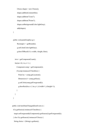 Choice shapes = new Choice(); 
shapes.addItemListener(this); 
shapes.addItem("Lines"); 
shapes.addItem("Points"); 
shapes.setBackground(Color.lightGray); 
add(shapes); 
} 
public void paint(Graphics g) { 
Rectangle r = getBounds(); 
g.setColor(Color.lightGray); 
g.draw3DRect(0, 0, r.width, r.height, false); 
int n = getComponentCount(); 
for(int i=0; i<n; i++) { 
Component comp = getComponent(i); 
if (comp instanceof Checkbox) { 
Point loc = comp.getLocation(); 
Dimension d = comp.getSize(); 
g.setColor(comp.getForeground()); 
g.drawRect(loc.x-1, loc.y-1, d.width+1, d.height+1); 
} 
} 
} 
public void itemStateChanged(ItemEvent e) { 
if (e.getSource() instanceof Checkbox) { 
target.setForeground(((Component)e.getSource()).getForeground()); 
} else if (e.getSource() instanceof Choice) { 
String choice = (String) e.getItem();  