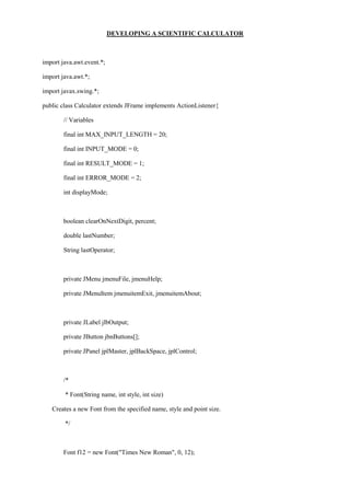 DEVELOPING A SCIENTIFIC CALCULATOR 
import java.awt.event.*; 
import java.awt.*; 
import javax.swing.*; 
public class Calculator extends JFrame implements ActionListener{ 
// Variables 
final int MAX_INPUT_LENGTH = 20; 
final int INPUT_MODE = 0; 
final int RESULT_MODE = 1; 
final int ERROR_MODE = 2; 
int displayMode; 
boolean clearOnNextDigit, percent; 
double lastNumber; 
String lastOperator; 
private JMenu jmenuFile, jmenuHelp; 
private JMenuItem jmenuitemExit, jmenuitemAbout; 
private JLabel jlbOutput; 
private JButton jbnButtons[]; 
private JPanel jplMaster, jplBackSpace, jplControl; 
/* 
* Font(String name, int style, int size) 
Creates a new Font from the specified name, style and point size. 
*/ 
Font f12 = new Font("Times New Roman", 0, 12);  